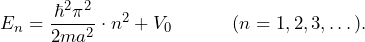 \[ E_n = \frac{\hbar^2 \pi^2}{2ma^2} \cdot n^2 + V_0 \hspace{35pt} (n=1,2,3,\dots). \]