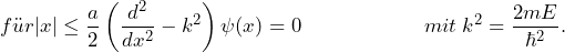 \[ f\"ur |x| \le \frac{a}{2} \left( \frac{d^2}{dx^2}- k^2 \right) \psi(x)=0  \hspace{65pt} mit \: k^2 = \frac{2mE}{\hbar^2}. \]