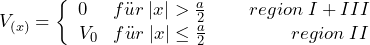 \[ V_{(x)} = \left\lbrace \begin{array}{cc} 0 \hspace{15pt}  f\"ur \: |x| > \frac{a}{2} \hspace{25pt} region \: I + III \\ V_0 \hspace{9pt}  f\"ur \: |x| \le \frac{a}{2} \hspace{49pt} region \: II \end{array} \]