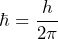 \[ \hbar = \frac{h}{2 \pi} \]