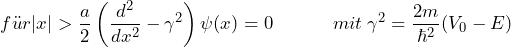 \[ f\"ur |x| > \frac{a}{2} \left( \frac{d^2}{dx^2}- \gamma^2 \right) \psi(x)=0  \hspace{35pt} mit \: \gamma^2 = \frac{2m}{\hbar^2}(V_0-E) \]