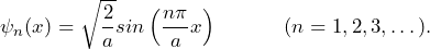 \[ \psi_n(x) = \sqrt{\frac{2}{a}}sin \left( \frac{n \pi}{a}x \right) \hspace{35pt} (n=1,2,3,\dots). \]