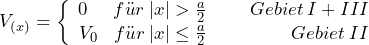 \[ V_{(x)} = \left\lbrace \begin{array}{cc} 0 \hspace{15pt}  f\"ur \: |x| > \frac{a}{2} \hspace{25pt} Gebiet \: I + III \\ V_0 \hspace{9pt}  f\"ur \: |x| \le \frac{a}{2} \hspace{49pt} Gebiet \: II \end{array} \]