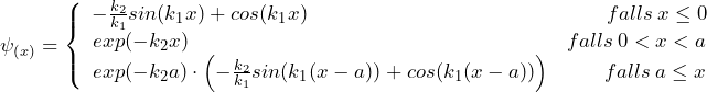 \psi_{(x)} = \left\lbrace \begin{array}{ccc} - \frac{k_2}{k_1}sin(k_1x) + cos(k_1x) \hspace{158pt} falls \: x \le 0 \\ exp(-k_2x) \hspace{200pt} falls \: 0 < x < a \\ exp(-k_2a) \cdot \left( - \frac{k_2}{k_1}sin(k_1(x-a)) + cos(k_1(x-a)) \right) \hspace{28pt} falls \: a \le x \end{array}